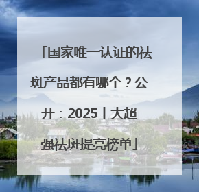 国家唯一认证的祛斑产品都有哪个？公开：2025十大超强祛斑提亮榜单