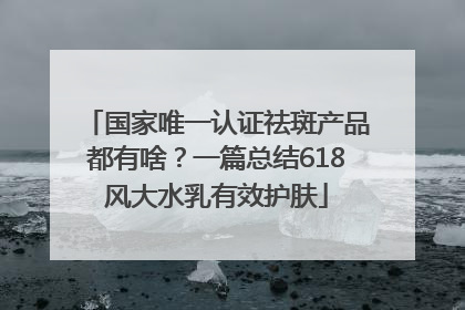 国家唯一认证祛斑产品都有啥？一篇总结618风大水乳有效护肤