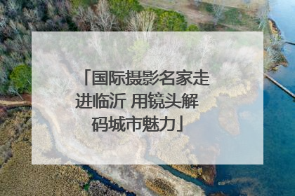 国际摄影名家走进临沂 用镜头解码城市魅力