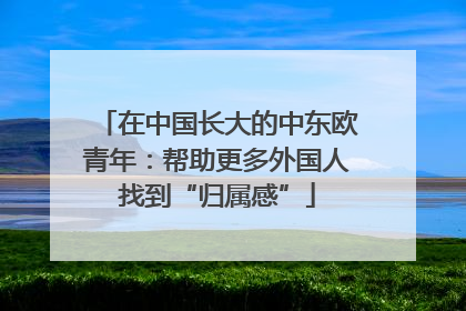 在中国长大的中东欧青年：帮助更多外国人找到“归属感”