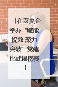 在汉央企举办“赋能提效 聚力突破”党建比武揭榜赛