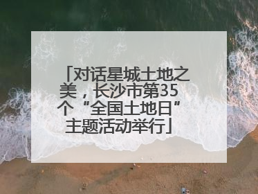 对话星城土地之美，长沙市第35个“全国土地日”主题活动举行