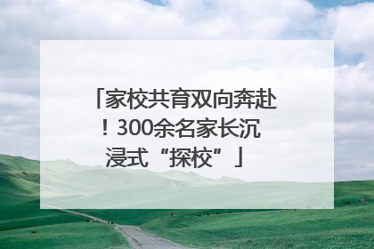 家校共育双向奔赴！300余名家长沉浸式“探校”