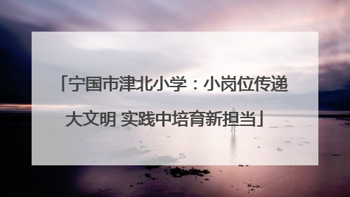 宁国市津北小学：小岗位传递大文明 实践中培育新担当
