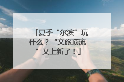 夏季“尔滨”玩什么？“文旅顶流”又上新了！
