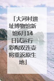 大河村遗址博物馆新馆6月14日试运行 彩陶双连壶将重返原生地