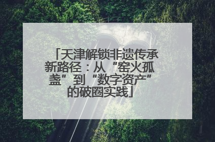 天津解锁非遗传承新路径：从“窑火孤盏”到“数字资产”的破圈实践