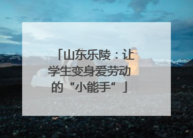 山东乐陵：让学生变身爱劳动的“小能手”