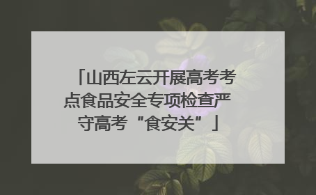 山西左云开展高考考点食品安全专项检查严守高考“食安关”