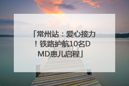 常州站：爱心接力！铁路护航10名DMD患儿启程