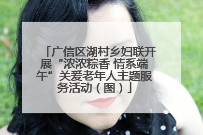 广信区湖村乡妇联开展“浓浓粽香 情系端午”关爱老年人主题服务活动（图）