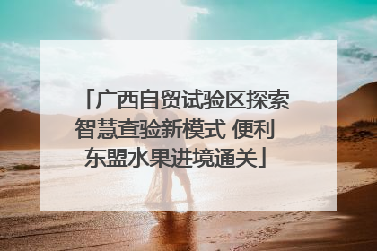 广西自贸试验区探索智慧查验新模式 便利东盟水果进境通关