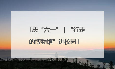庆“六一”｜“行走的博物馆”进校园