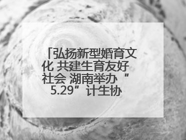 弘扬新型婚育文化 共建生育友好社会 湖南举办“5.29”计生协会员日活动