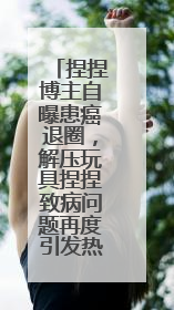 捏捏博主自曝患癌退圈，解压玩具捏捏致病问题再度引发热议