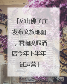 房山佛子庄发布文旅地图，君澜度假酒店今年下半年试运营