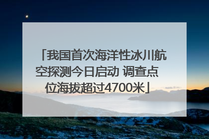 我国首次海洋性冰川航空探测今日启动 调查点位海拔超过4700米