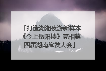 打造湖湘夜游新样本《今上岳阳楼》亮相第四届湖南旅发大会