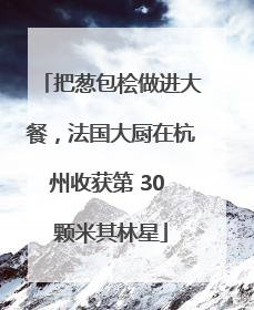 把葱包桧做进大餐，法国大厨在杭州收获第 30 颗米其林星