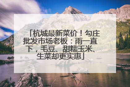 杭城最新菜价！勾庄批发市场老板：雨一直下，毛豆、甜糯玉米、生菜却更实惠