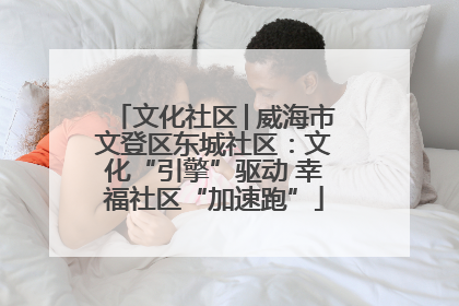 文化社区│威海市文登区东城社区：文化“引擎”驱动 幸福社区“加速跑”
