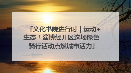 文化书院进行时｜运动+生态！淄博经开区这场绿色骑行活动点燃城市活力