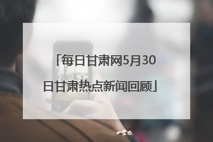 每日甘肃网5月30日甘肃热点新闻回顾