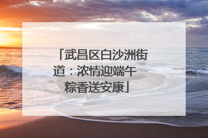 武昌区白沙洲街道：浓情迎端午 粽香送安康