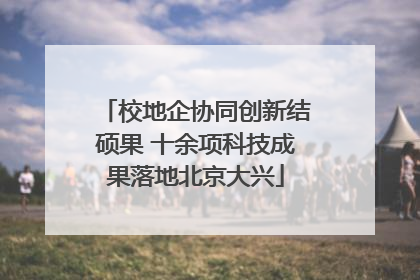 校地企协同创新结硕果 十余项科技成果落地北京大兴