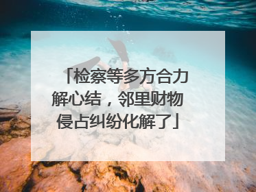 检察等多方合力解心结，邻里财物侵占纠纷化解了