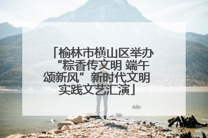 榆林市横山区举办“粽香传文明 端午颂新风”新时代文明实践文艺汇演