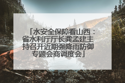 水安全保障看山西：省水利厅厅长龚孟建主持召开近期强降雨防御专题会商调度会