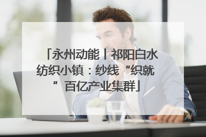 永州动能丨祁阳白水纺织小镇：纱线“织就”百亿产业集群
