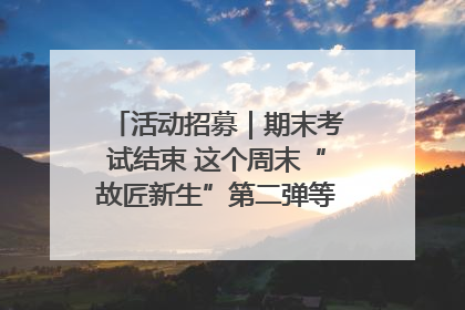 活动招募｜期末考试结束 这个周末“故匠新生”第二弹等着同学们来体验！