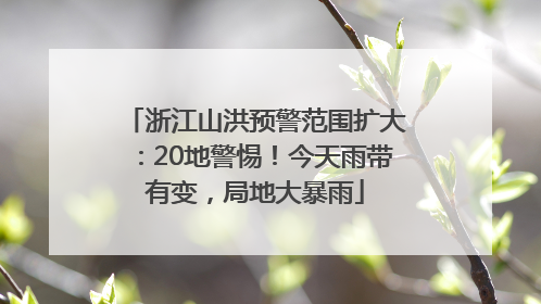 浙江山洪预警范围扩大：20地警惕！今天雨带有变，局地大暴雨