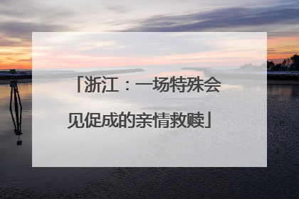 浙江：一场特殊会见促成的亲情救赎
