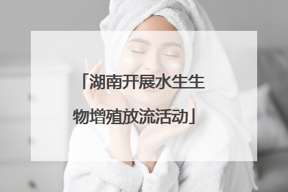 湖南开展水生生物增殖放流活动