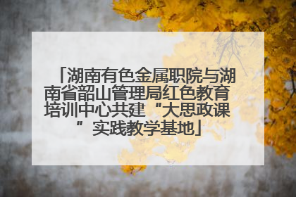 湖南有色金属职院与湖南省韶山管理局红色教育培训中心共建“大思政课”实践教学基地