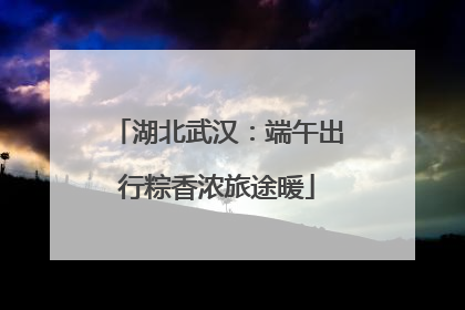 湖北武汉：端午出行粽香浓旅途暖