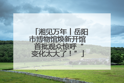 湘见万年丨岳阳市博物馆焕新开馆 首批观众惊呼“变化太大了！”