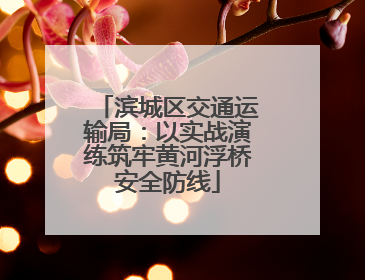 滨城区交通运输局：以实战演练筑牢黄河浮桥安全防线