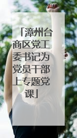 漳州台商区党工委书记为党员干部上专题党课
