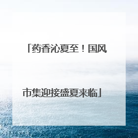 药香沁夏至！国风市集迎接盛夏来临