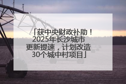 获中央财政补助！2025年长沙城市更新提速，计划改造30个城中村项目