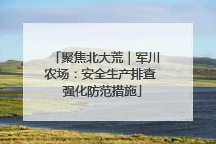 聚焦北大荒｜军川农场：安全生产排查 强化防范措施