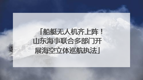 船艇无人机齐上阵！山东海事联合多部门开展海空立体巡航执法