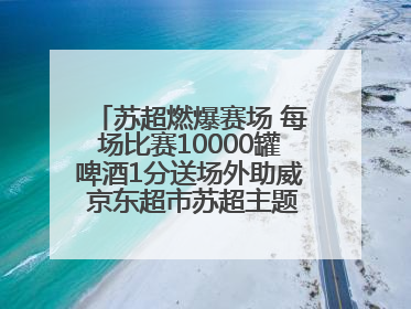 苏超燃爆赛场 每场比赛10000罐啤酒1分送场外助威 京东超市苏超主题会场上线