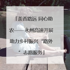 茶香路远 同心助农——永州高速开展助力乡村振兴“路外”志愿服务