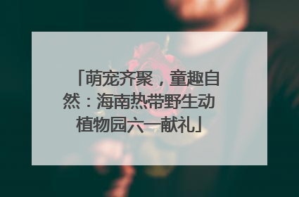 萌宠齐聚，童趣自然：海南热带野生动植物园六一献礼