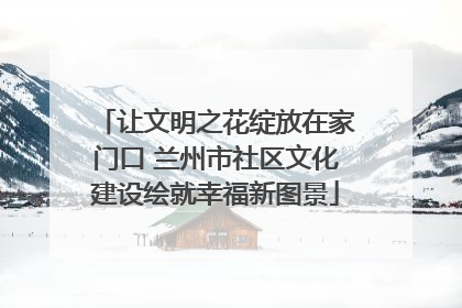 让文明之花绽放在家门口 兰州市社区文化建设绘就幸福新图景